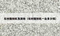石材雕刻机发源地（石材雕刻机一台多少钱）