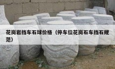 花岗岩挡车石球价格（停车位花岗石车挡石规范）