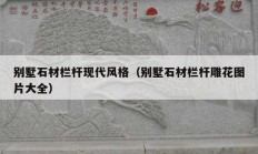 别墅石材栏杆现代风格（别墅石材栏杆雕花图片大全）