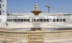 2025石材雕刻机（石材雕刻机一台多少钱）
