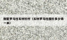 别墅罗马柱石材栏杆（石材罗马柱围栏多少钱一米）