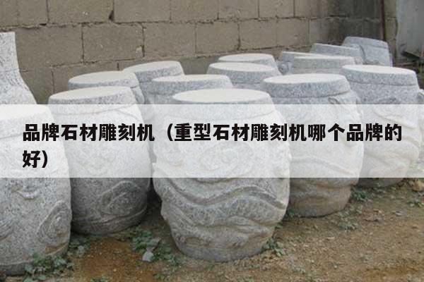 品牌石材雕刻机(重型石材雕刻机哪个品牌的好)