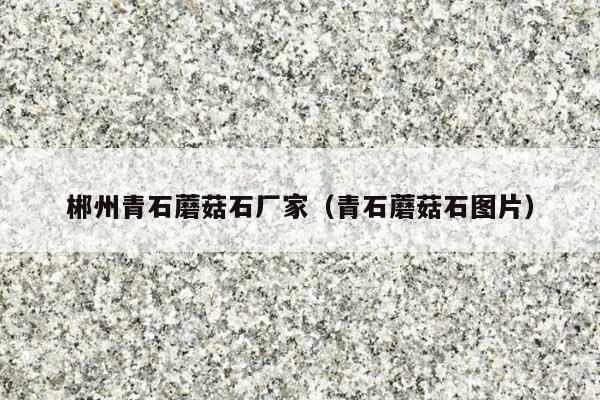 郴州青石蘑菇石厂家(青石蘑菇石图片)