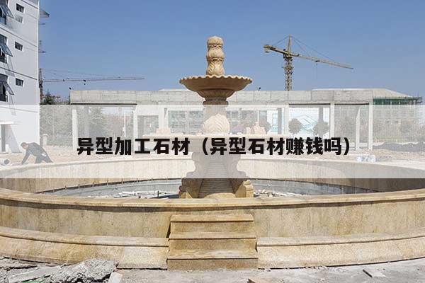 异型加工石材(异型石材赚钱吗)