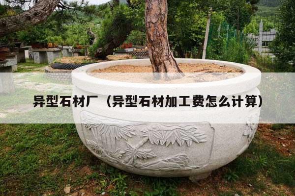 异型石材厂(异型石材加工费怎么计算)