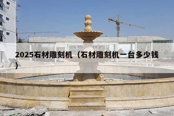 2025石材雕刻机(石材雕刻机一台多少钱)