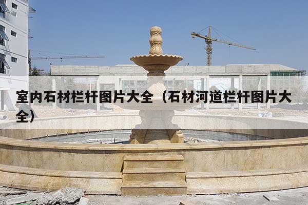 室内石材栏杆图片大全(石材河道栏杆图片大全)