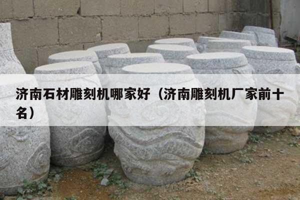 济南石材雕刻机哪家好(济南雕刻机厂家前十名)