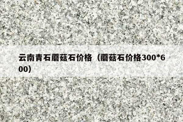 云南青石蘑菇石价格(蘑菇石价格300*600)