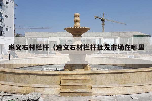 遵义石材栏杆(遵义石材栏杆批发市场在哪里)